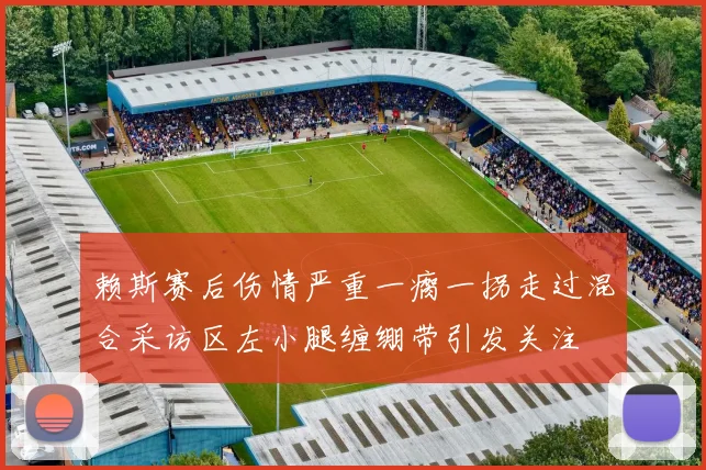 赖斯赛后伤情严重一瘸一拐走过混合采访区左小腿缠绷带引发关注