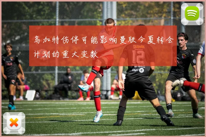 乌加特伤停可能影响曼联今夏转会计划的重大变数