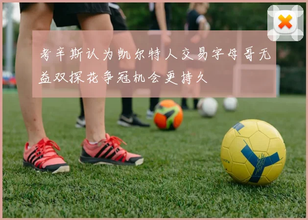 考辛斯认为凯尔特人交易字母哥无益双探花争冠机会更持久