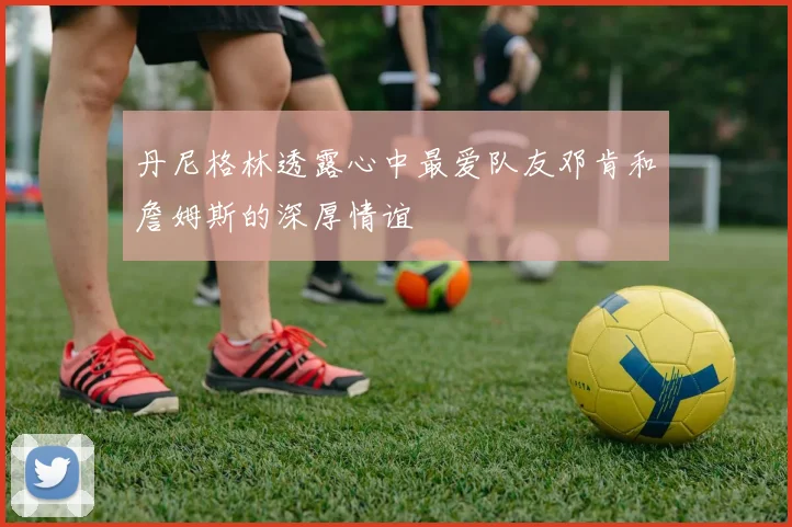 丹尼格林透露心中最爱队友邓肯和詹姆斯的深厚情谊