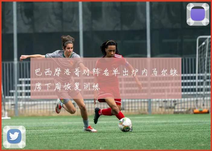 巴西摩洛哥对阵名单出炉内马尔缺席下周恢复训练