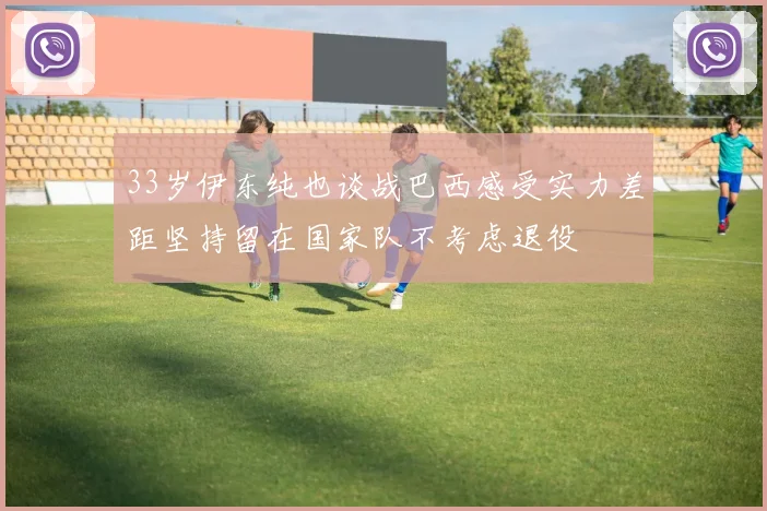 33岁伊东纯也谈战巴西感受实力差距坚持留在国家队不考虑退役