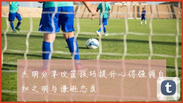 杰明分享攻筐技巧提升心得强调自知之明与谦逊态度