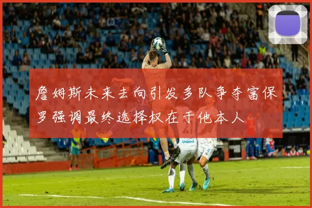 詹姆斯未来去向引发多队争夺富保罗强调最终选择权在于他本人