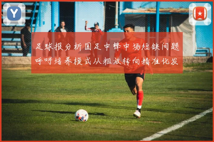 足球报分析国足中锋中场短缺问题呼吁培养模式从粗放转向精准化发展